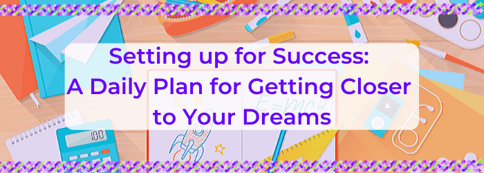 Setting Up For Success: A Daily Plan For Getting Closer To Your Dreams